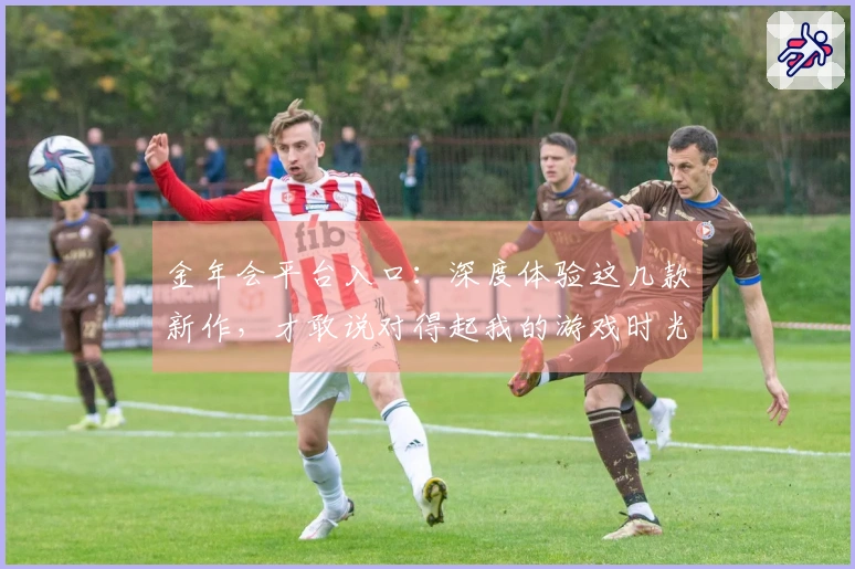 金年会平台入口：深度体验这几款新作，才敢说对得起我的游戏时光