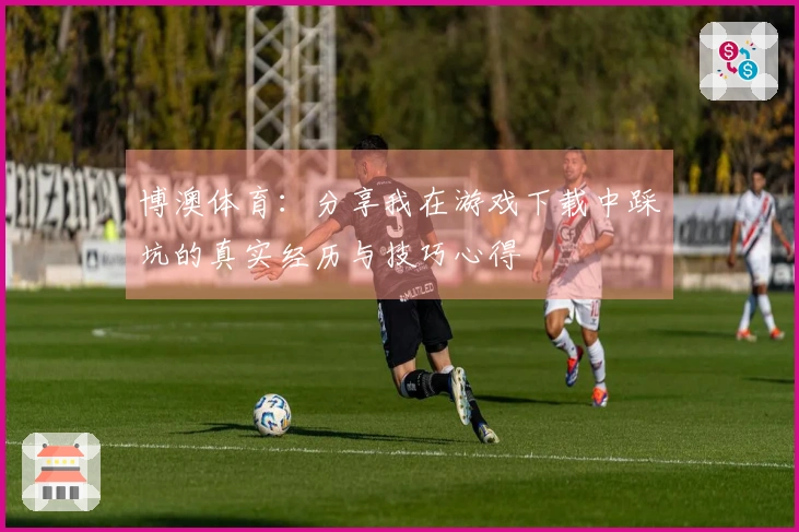 博澳体育：分享我在游戏下载中踩坑的真实经历与技巧心得