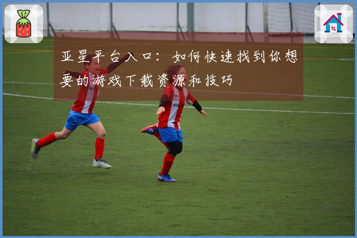 亚星平台入口：如何快速找到你想要的游戏下载资源和技巧