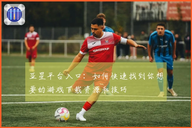 亚星平台入口：如何快速找到你想要的游戏下载资源和技巧