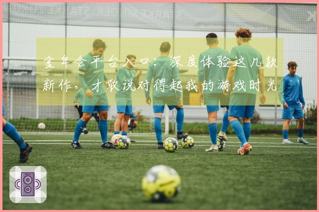 金年会平台入口：深度体验这几款新作，才敢说对得起我的游戏时光