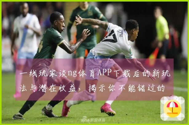 一线玩家谈ng体育APP下载后的新玩法与潜在收益，揭示你不能错过的精彩体验